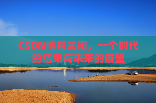 CSDN博客关闭，一个时代的结束与未来的展望